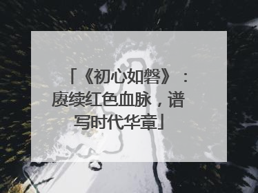 《初心如磐》：赓续红色血脉，谱写时代华章