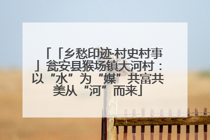 「乡愁印迹·村史村事」瓮安县猴场镇大河村：以“水”为“媒”共富共美从“河”而来