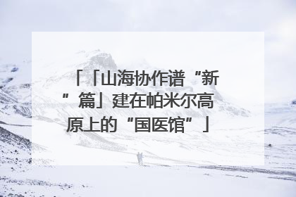 「山海协作谱“新”篇」建在帕米尔高原上的“国医馆”