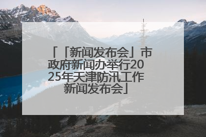 「新闻发布会」市政府新闻办举行2025年天津防汛工作新闻发布会