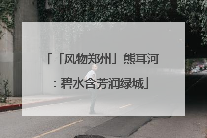 「风物郑州」熊耳河：碧水含芳润绿城