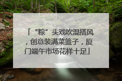 “粽”头戏吹混搭风，创意装满菜篮子，厦门端午市场花样十足