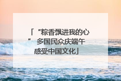 “粽香飘进我的心” 多国民众庆端午感受中国文化