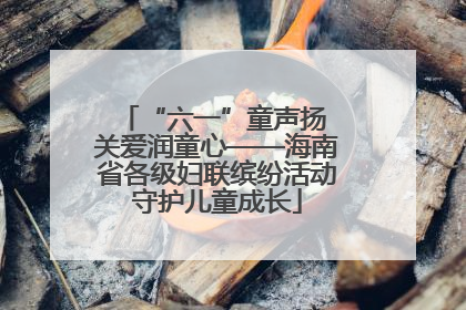 “六一”童声扬 关爱润童心——海南省各级妇联缤纷活动守护儿童成长