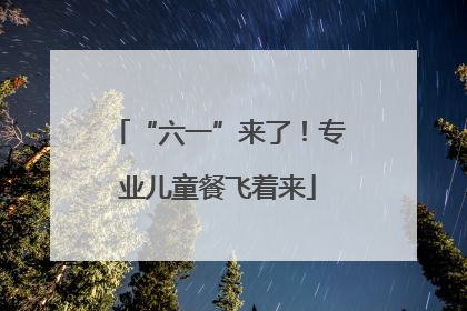 “六一”来了！专业儿童餐飞着来