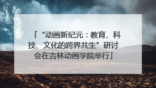 “动画新纪元：教育、科技、文化的跨界共生”研讨会在吉林动画学院举行