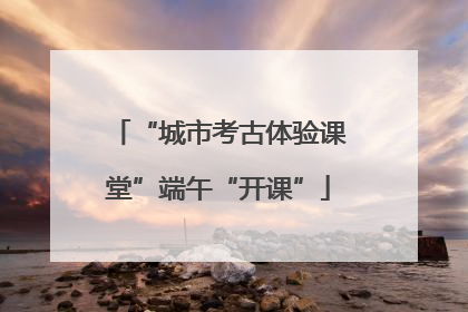 “城市考古体验课堂”端午“开课”