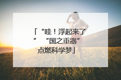 “哇！浮起来了” “国之重器”点燃科学梦