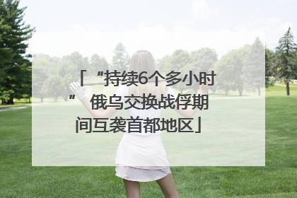 “持续6个多小时” 俄乌交换战俘期间互袭首都地区