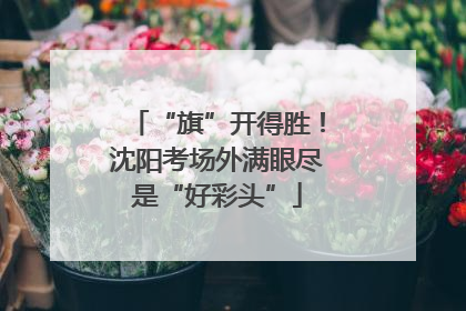 “旗”开得胜！沈阳考场外满眼尽是“好彩头”