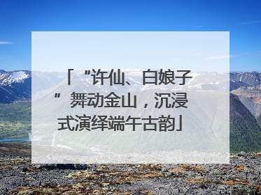 “许仙、白娘子”舞动金山，沉浸式演绎端午古韵