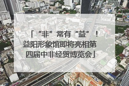 “非”常有“益”！益阳形象馆即将亮相第四届中非经贸博览会