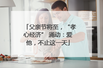 父亲节将至，“孝心经济” 涌动：爱他，不止这一天