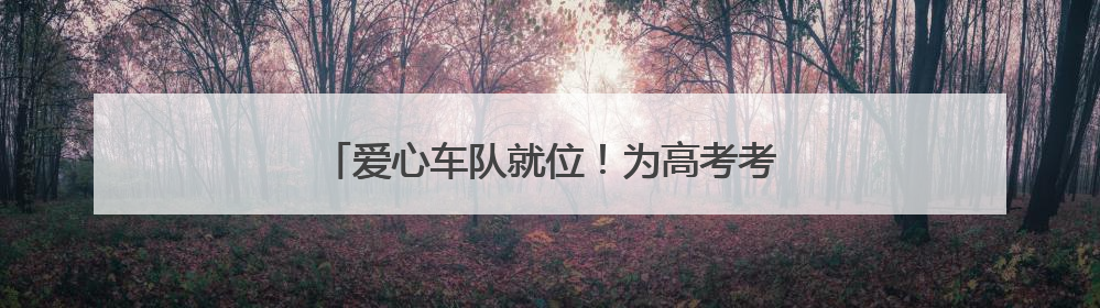 爱心车队就位！为高考考生筑牢逐梦“护航线”