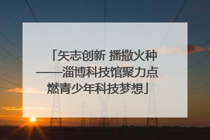 矢志创新 播撒火种——淄博科技馆聚力点燃青少年科技梦想