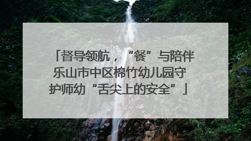督导领航，“餐”与陪伴 乐山市中区棉竹幼儿园守护师幼“舌尖上的安全”