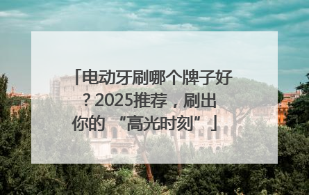 电动牙刷哪个牌子好？2025推荐，刷出你的 “高光时刻”