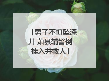 男子不慎坠深井 萧县辅警倒挂入井救人