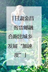 甘肃金昌：客货邮融合跑出城乡发展“加速度”