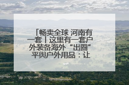 畅卖全球 河南有一套丨这里有一套户外装备海外“出圈” 平舆户外用品：让“休闲风”长红