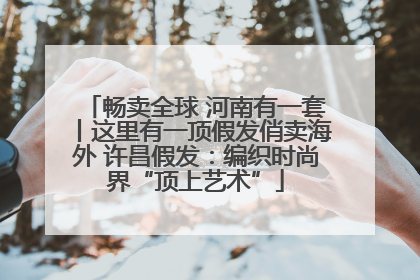 畅卖全球 河南有一套丨这里有一顶假发俏卖海外 许昌假发：编织时尚界“顶上艺术”