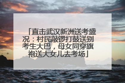 直击武汉新洲送考盛况：村民敲锣打鼓送别考生大巴，母女同穿旗袍送大女儿去考场