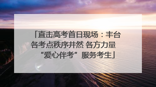 直击高考首日现场：丰台各考点秩序井然 各方力量“爱心伴考”服务考生