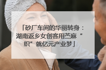 砂厂车间的华丽转身：湖南返乡女创客用苎麻“织”就亿元产业梦