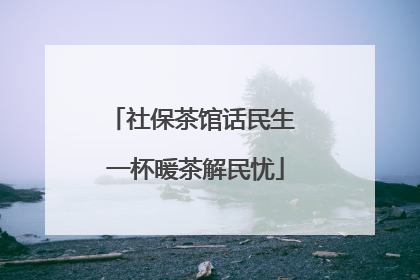 社保茶馆话民生 一杯暖茶解民忧