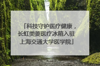 科技守护医疗健康，长虹美菱医疗冰箱入驻上海交通大学医学院