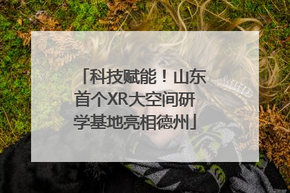 科技赋能！山东首个XR大空间研学基地亮相德州