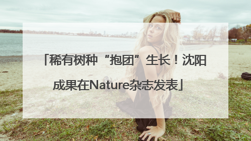 稀有树种“抱团”生长！沈阳成果在Nature杂志发表