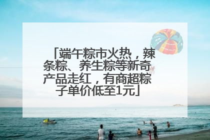 端午粽市火热，辣条粽、养生粽等新奇产品走红，有商超粽子单价低至1元