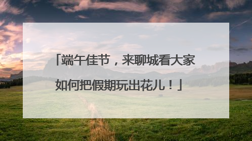 端午佳节，来聊城看大家如何把假期玩出花儿！