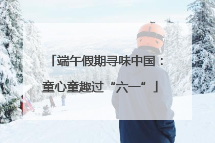 端午假期寻味中国:童心童趣过“六一”