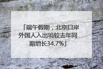 端午假期，北京口岸外国人入出境较去年同期增长34.7%