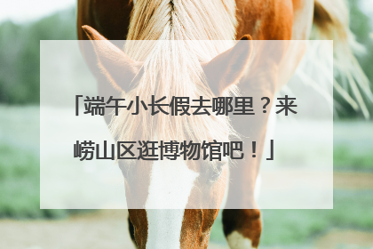 端午小长假去哪里？来崂山区逛博物馆吧！