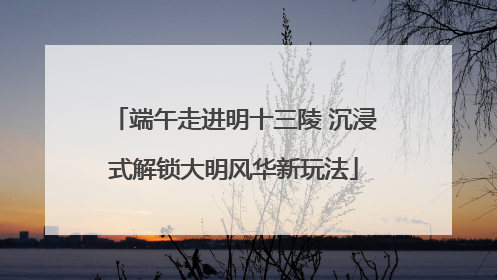 端午走进明十三陵 沉浸式解锁大明风华新玩法