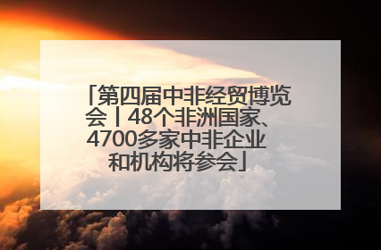 第四届中非经贸博览会丨48个非洲国家、4700多家中非企业和机构将参会