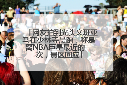 网友拍到光头文班亚马在少林寺晨跑，称是离NBA巨星最近的一次，景区回应