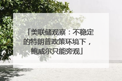 美联储观察：不稳定的特朗普政策环境下，鲍威尔只能旁观