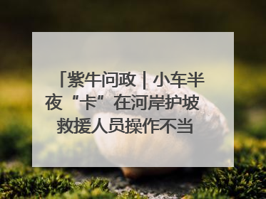 紫牛问政｜小车半夜“卡”在河岸护坡 救援人员操作不当致小车翻下河，然后直接走人了