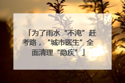 为了雨水“不淹”赶考路，“城市医生”全面清理“隐疾”