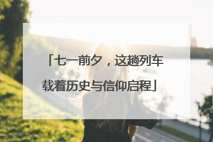 七一前夕，这趟列车载着历史与信仰启程