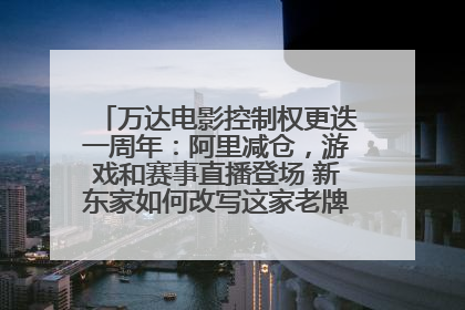 万达电影控制权更迭一周年：阿里减仓，游戏和赛事直播登场 新东家如何改写这家老牌上市影企命运？