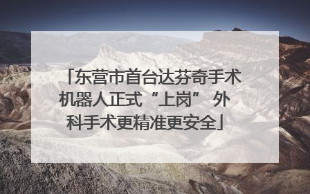 东营市首台达芬奇手术机器人正式“上岗” 外科手术更精准更安全