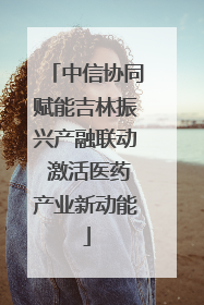 中信协同赋能吉林振兴产融联动 激活医药产业新动能