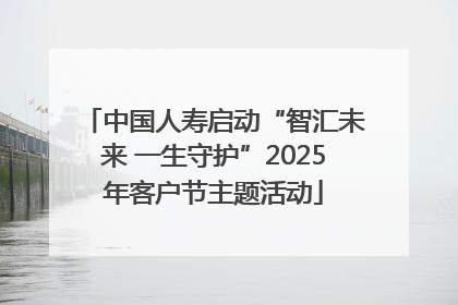 中国人寿启动“智汇未来 一生守护”2025年客户节主题活动