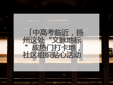 中高考临近，扬州这处“文脉地标”成热门打卡地，社区组织贴心活动为考生鼓劲