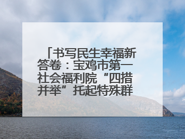 书写民生幸福新答卷：宝鸡市第一社会福利院“四措并举”托起特殊群体美好生活